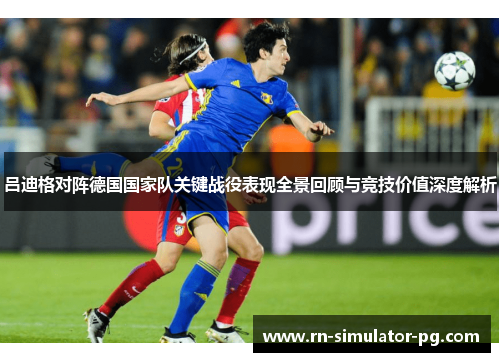 吕迪格对阵德国国家队关键战役表现全景回顾与竞技价值深度解析