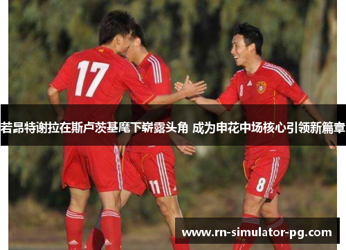 若昂特谢拉在斯卢茨基麾下崭露头角 成为申花中场核心引领新篇章